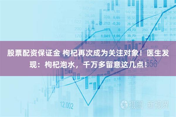 股票配资保证金 枸杞再次成为关注对象！医生发现：枸杞泡水，千万多留意这几点！