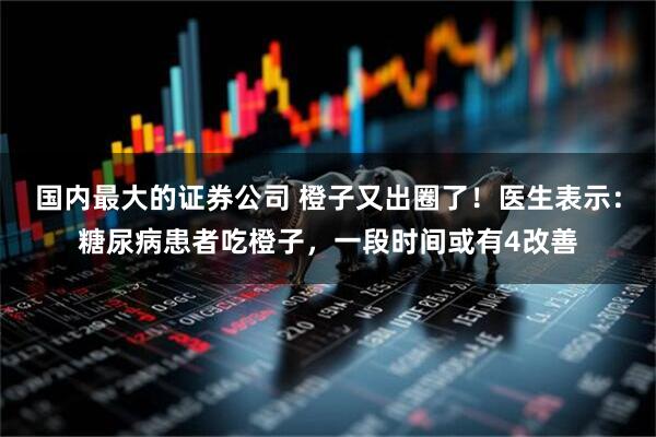 国内最大的证券公司 橙子又出圈了!医生表示:糖尿病患者吃橙子,一段时间或有4改善