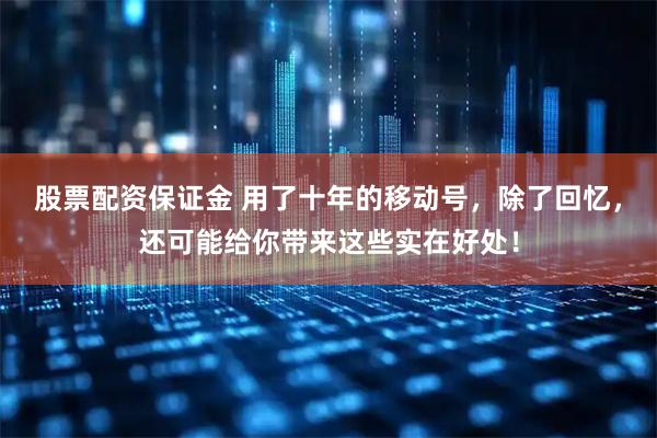 股票配资保证金 用了十年的移动号，除了回忆，还可能给你带来这些实在好处！