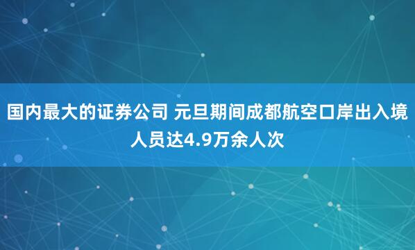 国内最大的证券公司 元旦期间成都航空口岸出入境人员达4.9万余人次