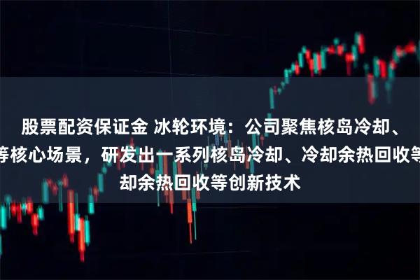 股票配资保证金 冰轮环境：公司聚焦核岛冷却、核能供热等核心场景，研发出一系列核岛冷却、冷却余热回收等创新技术