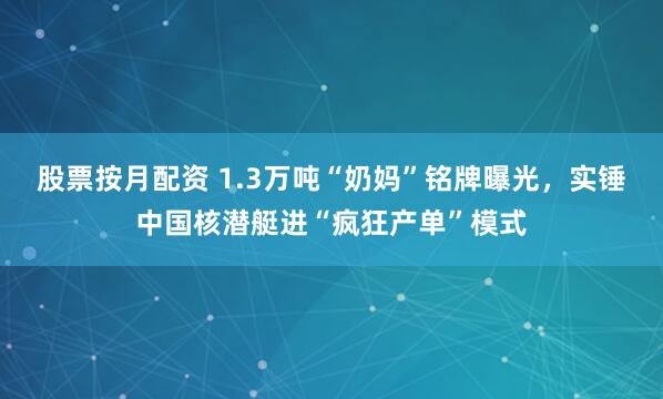 股票按月配资 1.3万吨“奶妈”铭牌曝光，实锤中国核潜艇进“疯狂产单”模式