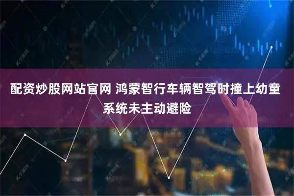 配资炒股网站官网 鸿蒙智行车辆智驾时撞上幼童 系统未主动避险