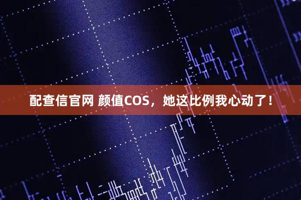 配查信官网 颜值COS，她这比例我心动了！
