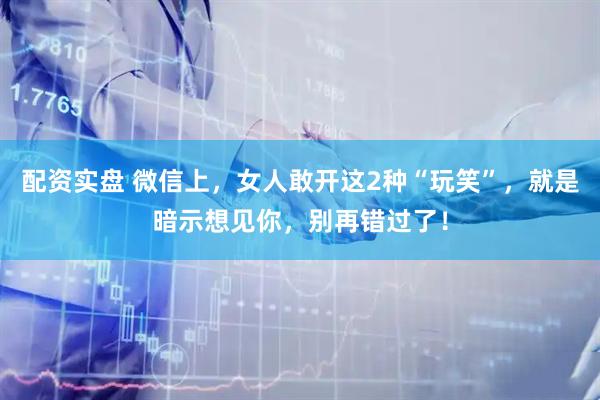 配资实盘 微信上,女人敢开这2种“玩笑”,就是暗示想见你,别再错过了!