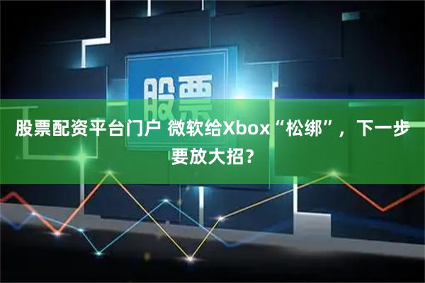 股票配资平台门户 微软给Xbox“松绑”，下一步要放大招？