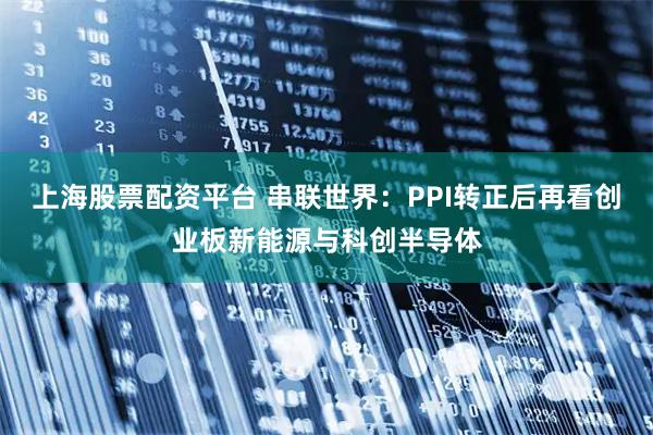 上海股票配资平台 串联世界：PPI转正后再看创业板新能源与科创半导体