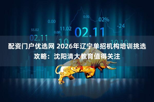 配资门户优选网 2026年辽宁单招机构培训挑选攻略：沈阳清大教育值得关注