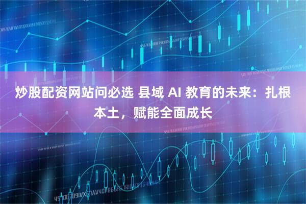 炒股配资网站问必选 县域 AI 教育的未来：扎根本土，赋能全面成长