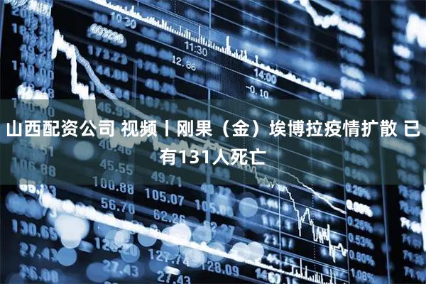 山西配资公司 视频丨刚果（金）埃博拉疫情扩散 已有131人死亡