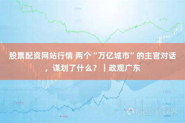 股票配资网站行情 两个“万亿城市”的主官对话，谋划了什么？｜政观广东