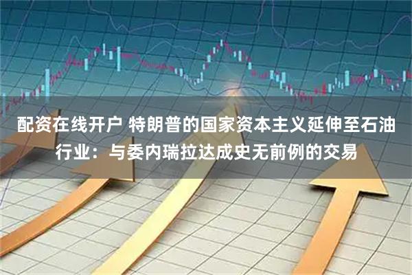 配资在线开户 特朗普的国家资本主义延伸至石油行业:与委内瑞拉达成史无前例的交易