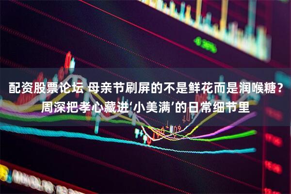 配资股票论坛 母亲节刷屏的不是鲜花而是润喉糖？周深把孝心藏进‘小美满’的日常细节里